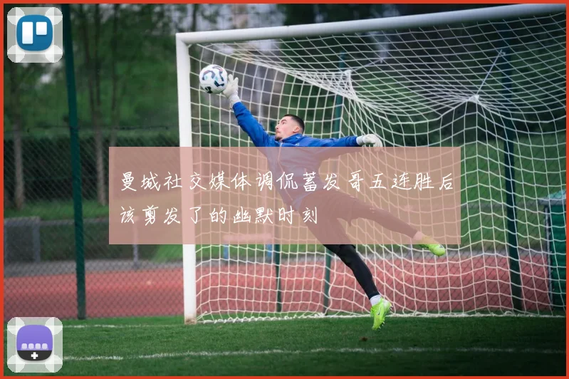 曼城社交媒体调侃蓄发哥五连胜后该剪发了的幽默时刻