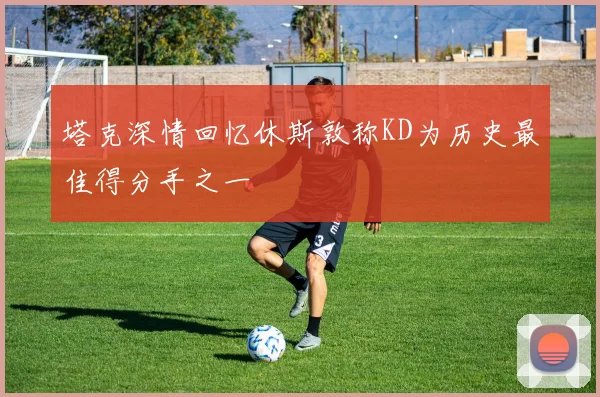 塔克深情回忆休斯敦称KD为历史最佳得分手之一