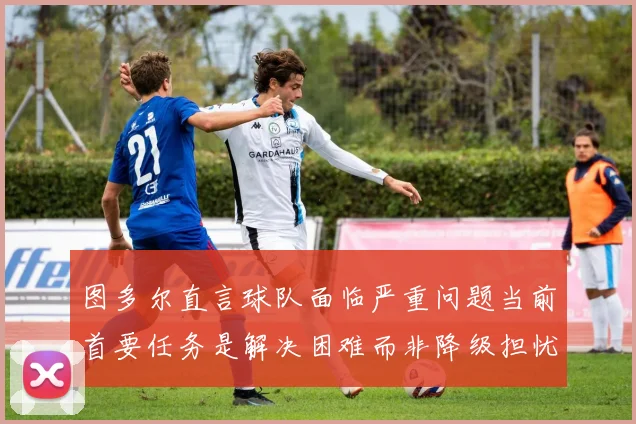 图多尔直言球队面临严重问题当前首要任务是解决困难而非降级担忧