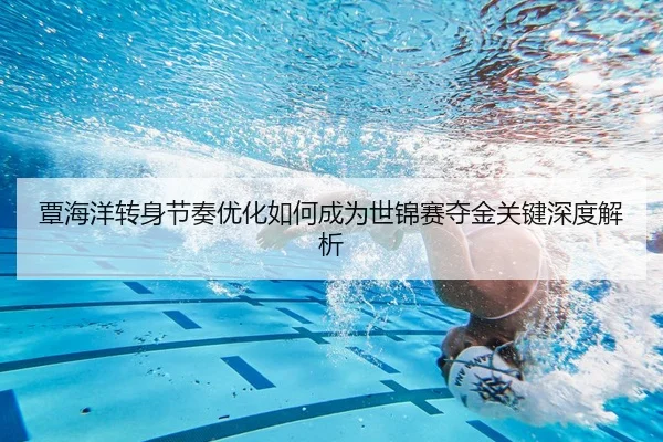 覃海洋转身节奏优化如何成为世锦赛夺金关键深度解析