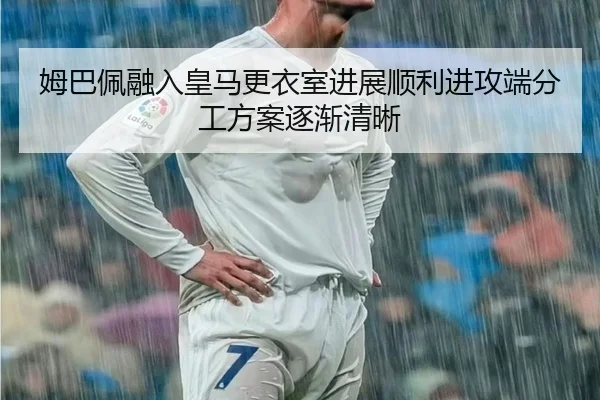 姆巴佩融入皇马更衣室进展顺利进攻端分工方案逐渐清晰