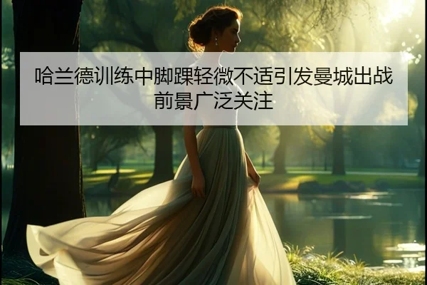 哈兰德训练中脚踝轻微不适引发曼城出战前景广泛关注