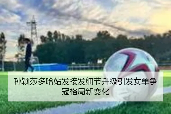 孙颖莎多哈站发接发细节升级引发女单争冠格局新变化